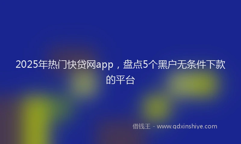 2025年热门快贷网app，盘点5个黑户无条件下款的平台