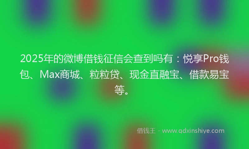 2025年的微博借钱征信会查到吗有：悦享Pro钱包、Max商城、粒粒贷、现金直融宝、借款易宝等。