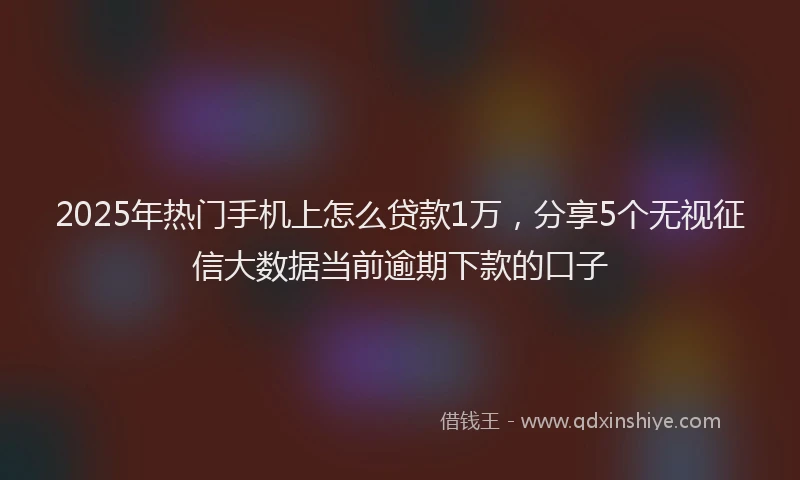 2025年热门手机上怎么贷款1万，分享5个无视征信大数据当前逾期下款的口子