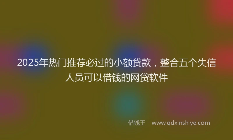 2025年热门推荐必过的小额贷款，整合五个失信人员可以借钱的网贷软件