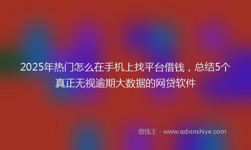 2025年热门怎么在手机上找平台借钱，总结5个真正无视逾期大数据的网贷软件