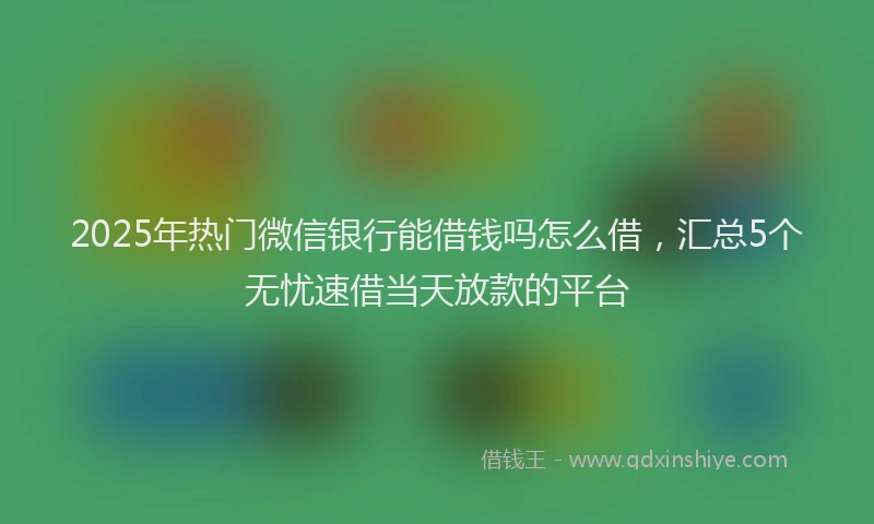 2025年热门微信银行能借钱吗怎么借，汇总5个无忧速借当天放款的平台
