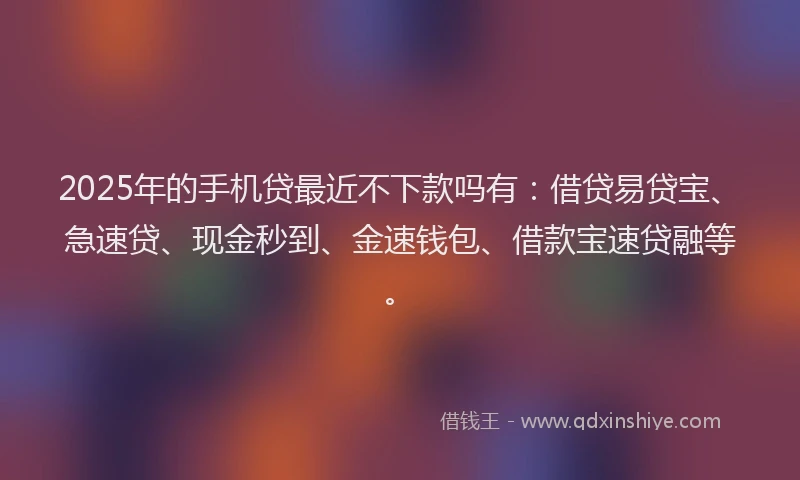 2025年的手机贷最近不下款吗有：借贷易贷宝、急速贷、现金秒到、金速钱包、借款宝速贷融等。