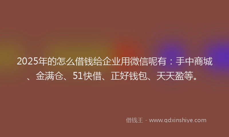 2025年的怎么借钱给企业用微信呢有：手中商城、金满仓、51快借、正好钱包、天天盈等。