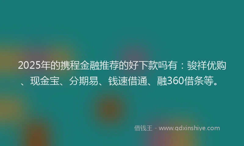 2025年的携程金融推荐的好下款吗有：骏祥优购、现金宝、分期易、钱速借通、融360借条等。