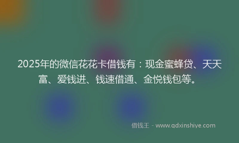 2025年的微信花花卡借钱有：现金蜜蜂贷、天天富、爱钱进、钱速借通、金悦钱包等。