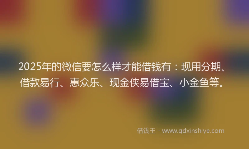 2025年的微信要怎么样才能借钱有：现用分期、借款易行、惠众乐、现金侠易借宝、小金鱼等。