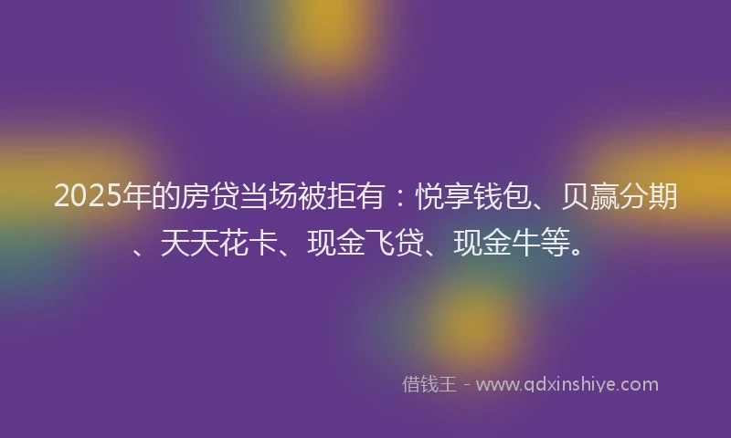2025年的房贷当场被拒有：悦享钱包、贝赢分期、天天花卡、现金飞贷、现金牛等。