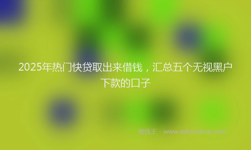 2025年热门快贷取出来借钱，汇总五个无视黑户下款的口子