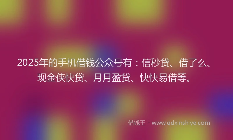 2025年的手机借钱公众号有：信秒贷、借了么、现金侠快贷、月月盈贷、快快易借等。