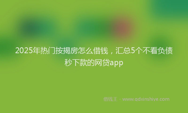 2025年热门按揭房怎么借钱，汇总5个不看负债秒下款的网贷app