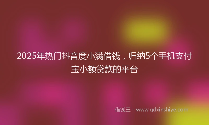 2025年热门抖音度小满借钱，归纳5个手机支付宝小额贷款的平台