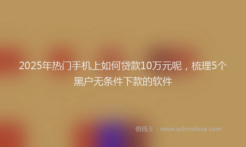 2025年热门手机上如何贷款10万元呢，梳理5个黑户无条件下款的软件