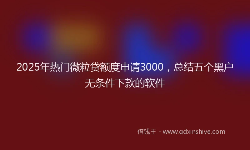 2025年热门微粒贷额度申请3000，总结五个黑户无条件下款的软件