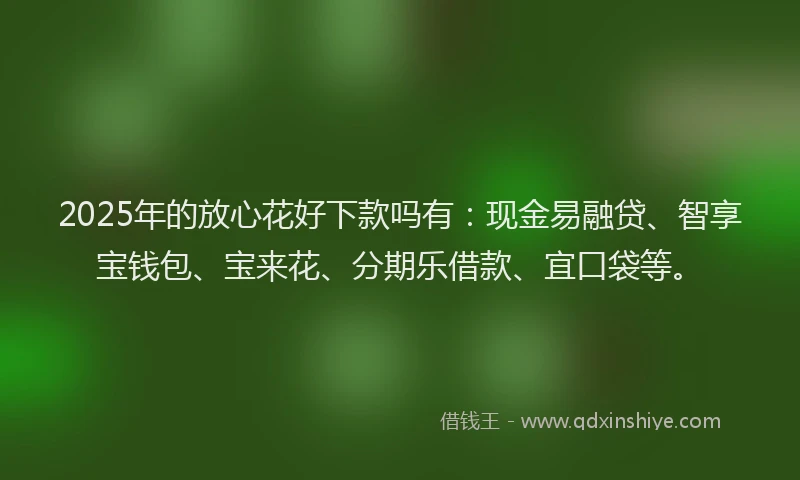 2025年的放心花好下款吗有：现金易融贷、智享宝钱包、宝来花、分期乐借款、宜口袋等。