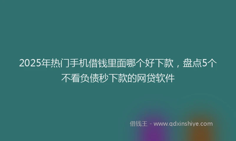 2025年热门手机借钱里面哪个好下款，盘点5个不看负债秒下款的网贷软件