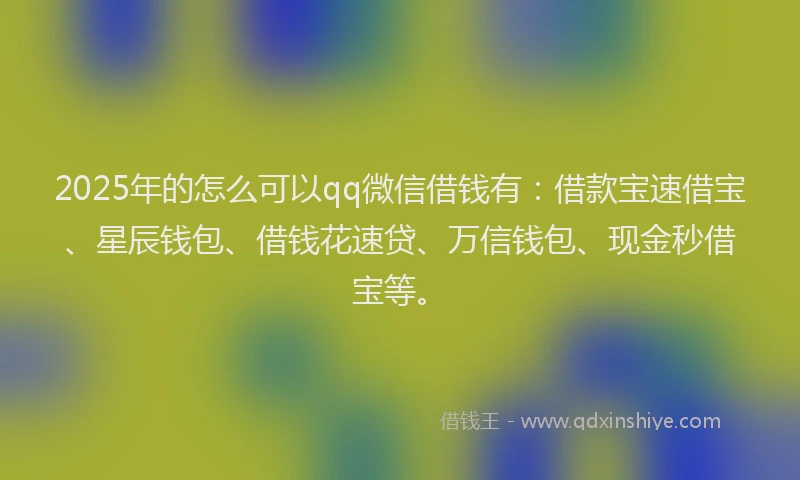 2025年的怎么可以qq微信借钱有：借款宝速借宝、星辰钱包、借钱花速贷、万信钱包、现金秒借宝等。