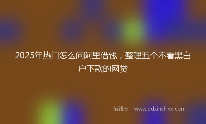 2025年热门怎么问阿里借钱，整理五个不看黑白户下款的网贷