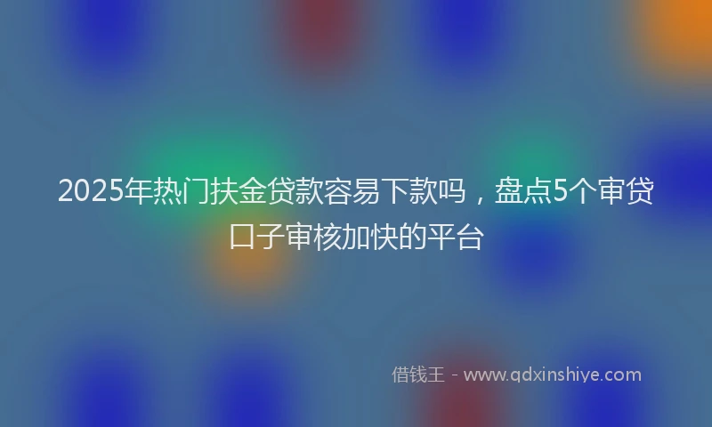 2025年热门扶金贷款容易下款吗，盘点5个审贷口子审核加快的平台