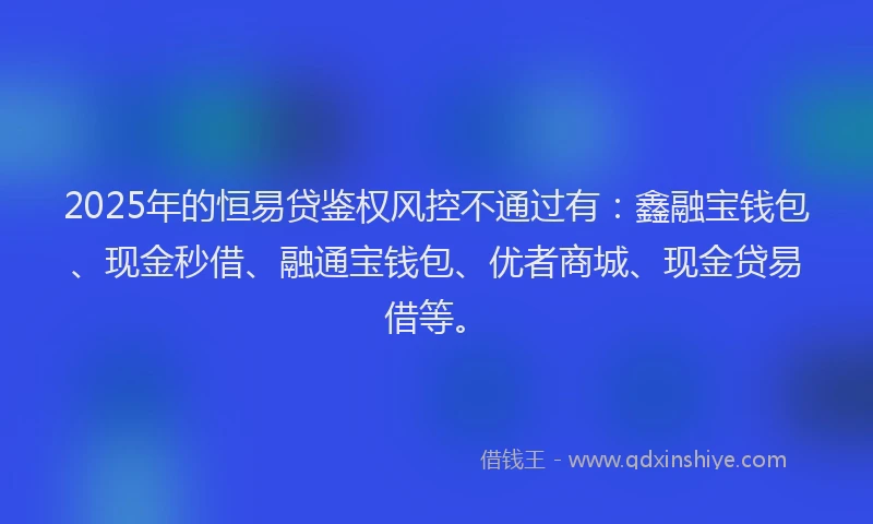 2025年的恒易贷鉴权风控不通过有：鑫融宝钱包、现金秒借、融通宝钱包、优者商城、现金贷易借等。