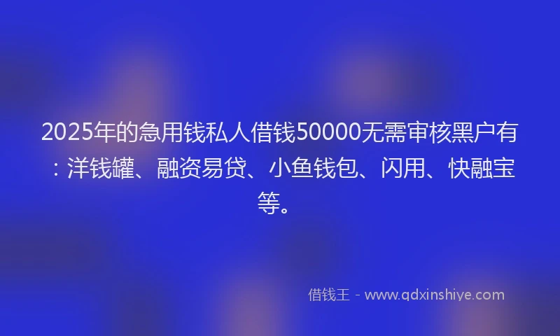2025年的急用钱私人借钱50000无需审核黑户有：洋钱罐、融资易贷、小鱼钱包、闪用、快融宝等。