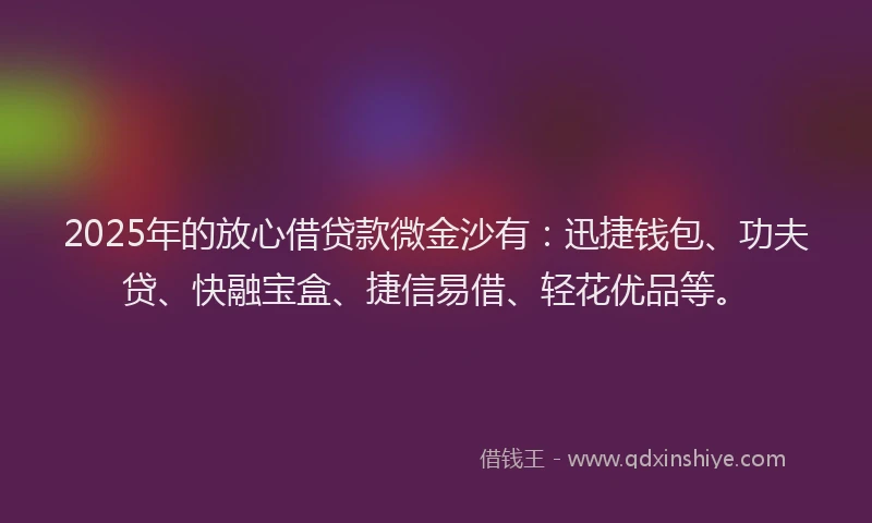2025年的放心借贷款微金沙有：迅捷钱包、功夫贷、快融宝盒、捷信易借、轻花优品等。
