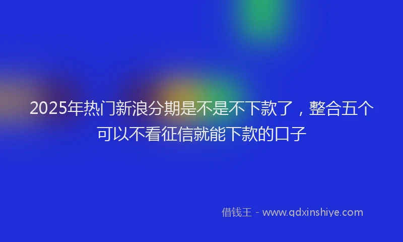 2025年热门新浪分期是不是不下款了，整合五个可以不看征信就能下款的口子