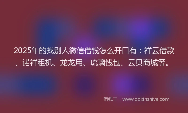 2025年的找别人微信借钱怎么开口有：祥云借款、诺祥租机、龙龙用、琉璃钱包、云贝商城等。