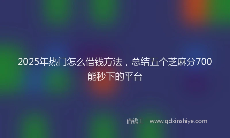 2025年热门怎么借钱方法，总结五个芝麻分700能秒下的平台