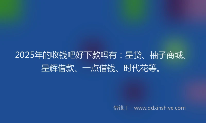 2025年的收钱吧好下款吗有：星贷、柚子商城、星辉借款、一点借钱、时代花等。