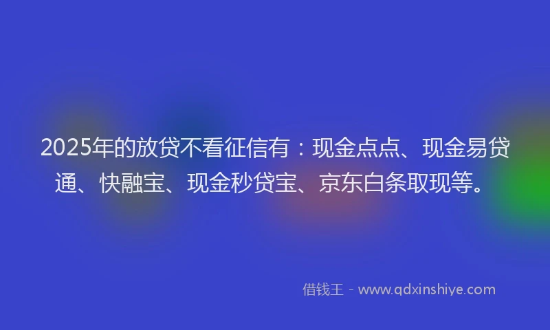 2025年的放贷不看征信有：现金点点、现金易贷通、快融宝、现金秒贷宝、京东白条取现等。