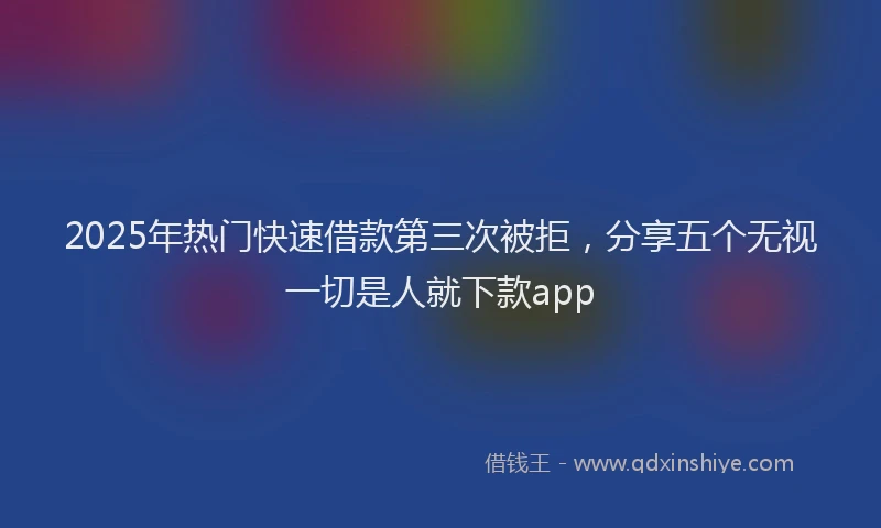 2025年热门快速借款第三次被拒，分享五个无视一切是人就下款app