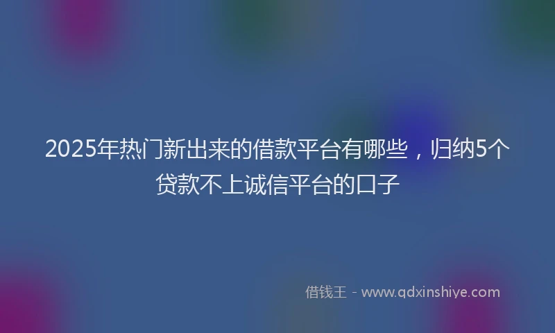 2025年热门新出来的借款平台有哪些，归纳5个贷款不上诚信平台的口子