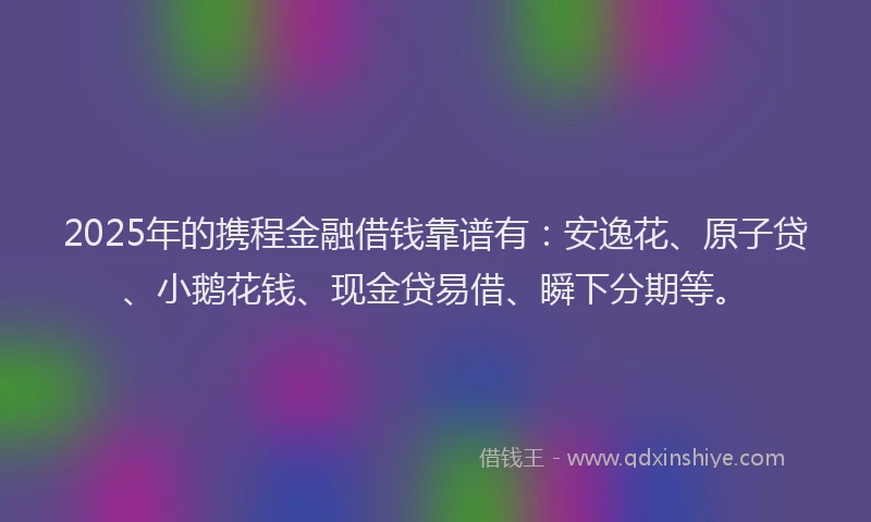 2025年的携程金融借钱靠谱有：安逸花、原子贷、小鹅花钱、现金贷易借、瞬下分期等。