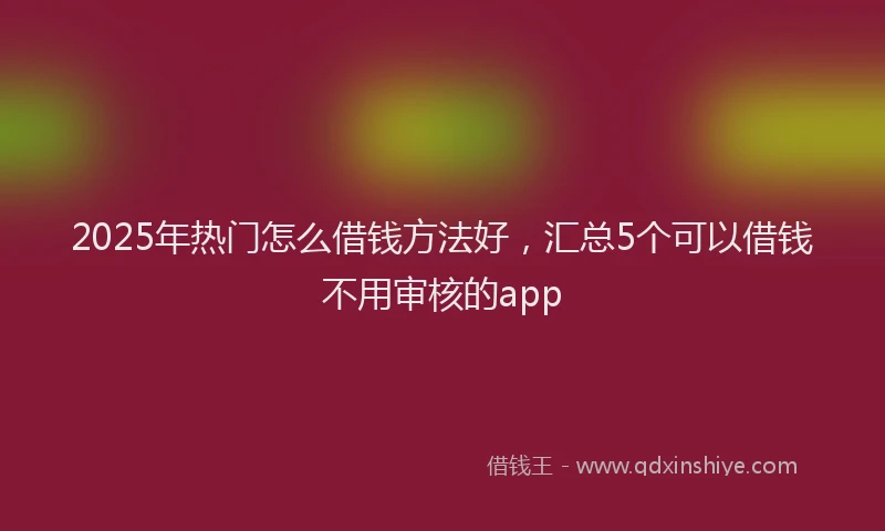 2025年热门怎么借钱方法好，汇总5个可以借钱不用审核的app