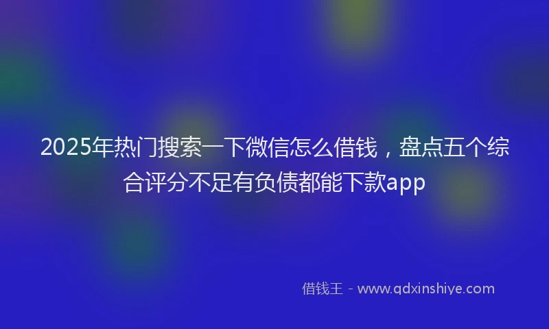 2025年热门搜索一下微信怎么借钱，盘点五个综合评分不足有负债都能下款app