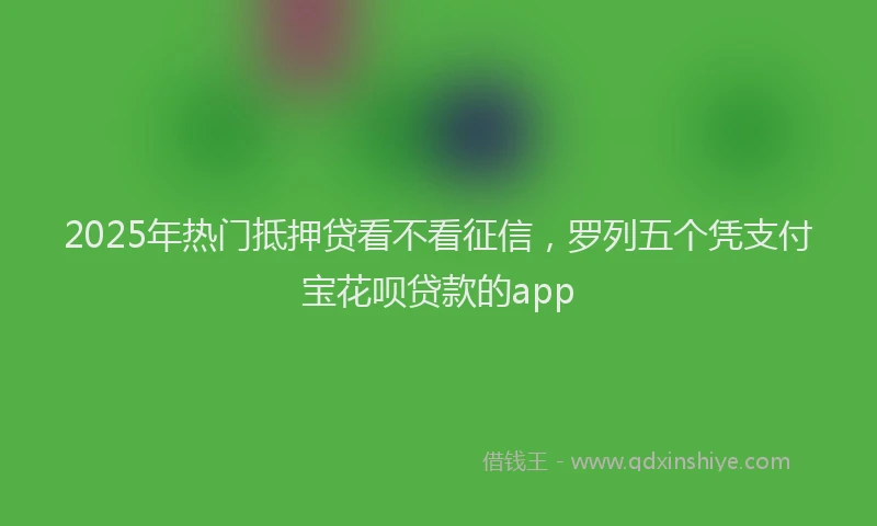 2025年热门抵押贷看不看征信，罗列五个凭支付宝花呗贷款的app