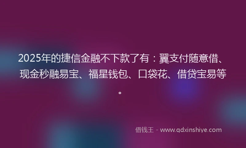 2025年的捷信金融不下款了有：翼支付随意借、现金秒融易宝、福星钱包、口袋花、借贷宝易等。