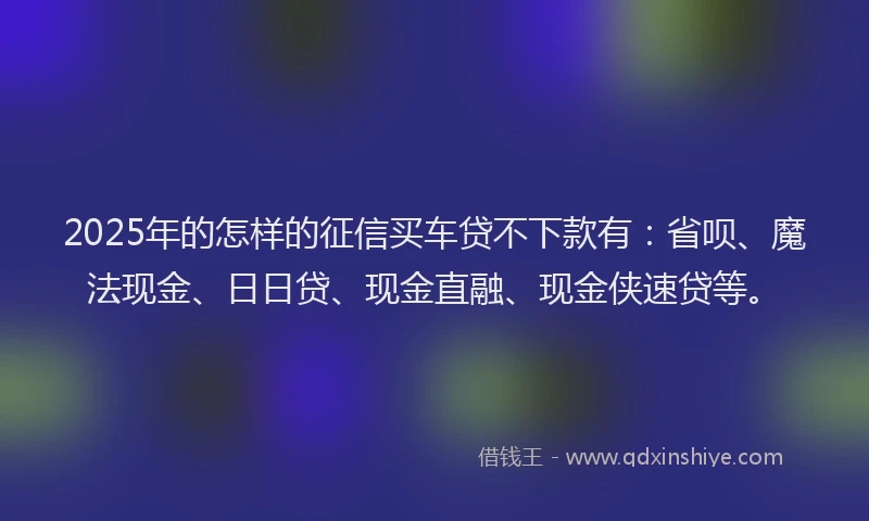 2025年的怎样的征信买车贷不下款有：省呗、魔法现金、日日贷、现金直融、现金侠速贷等。