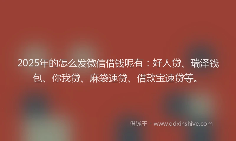 2025年的怎么发微信借钱呢有：好人贷、瑞泽钱包、你我贷、麻袋速贷、借款宝速贷等。