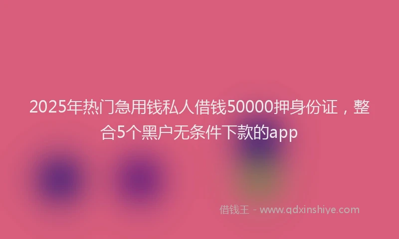 2025年热门急用钱私人借钱50000押身份证，整合5个黑户无条件下款的app