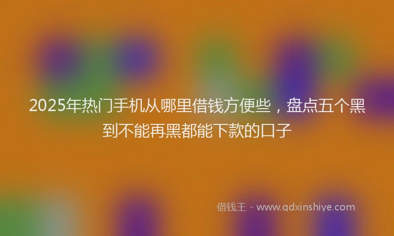 2025年热门手机从哪里借钱方便些，盘点五个黑到不能再黑都能下款的口子