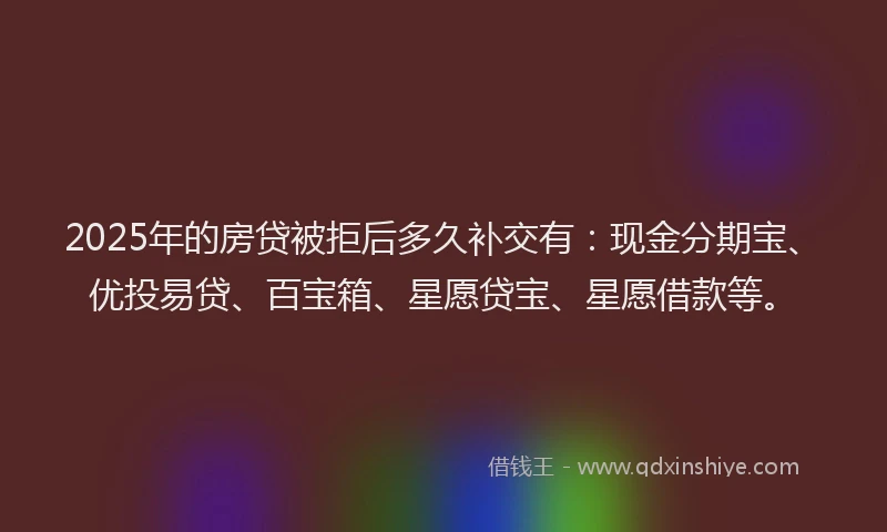 2025年的房贷被拒后多久补交有：现金分期宝、优投易贷、百宝箱、星愿贷宝、星愿借款等。