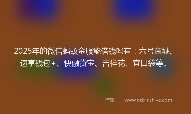 2025年的微信蚂蚁金服能借钱吗有：六号商城、速享钱包+、快融贷宝、吉祥花、宜口袋等。