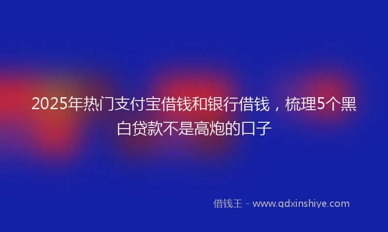 2025年热门支付宝借钱和银行借钱，梳理5个黑白贷款不是高炮的口子