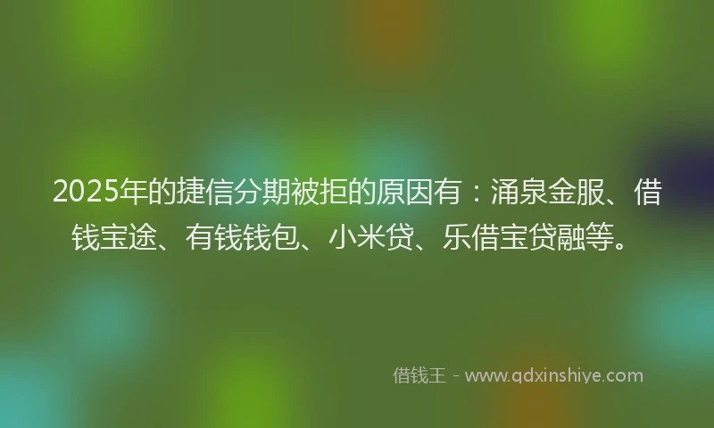 2025年的捷信分期被拒的原因有：涌泉金服、借钱宝途、有钱钱包、小米贷、乐借宝贷融等。