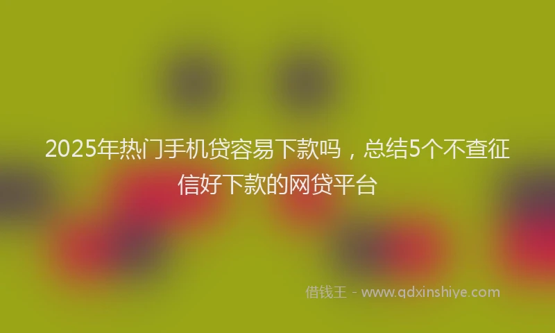 2025年热门手机贷容易下款吗，总结5个不查征信好下款的网贷平台