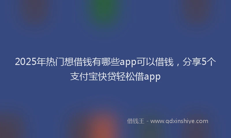 2025年热门想借钱有哪些app可以借钱，分享5个支付宝快贷轻松借app