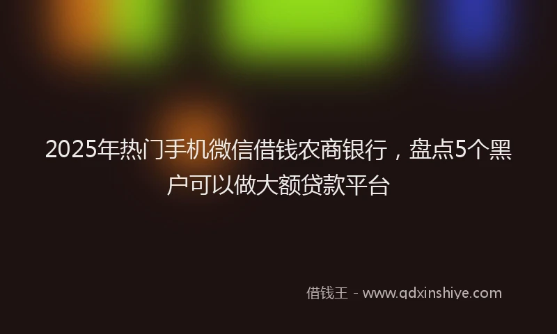 2025年热门手机微信借钱农商银行，盘点5个黑户可以做大额贷款平台