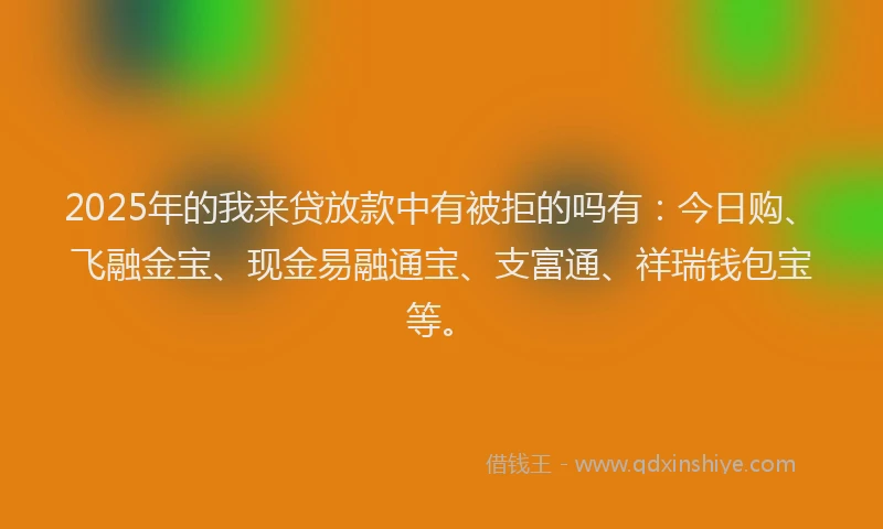 2025年的我来贷放款中有被拒的吗有：今日购、飞融金宝、现金易融通宝、支富通、祥瑞钱包宝等。